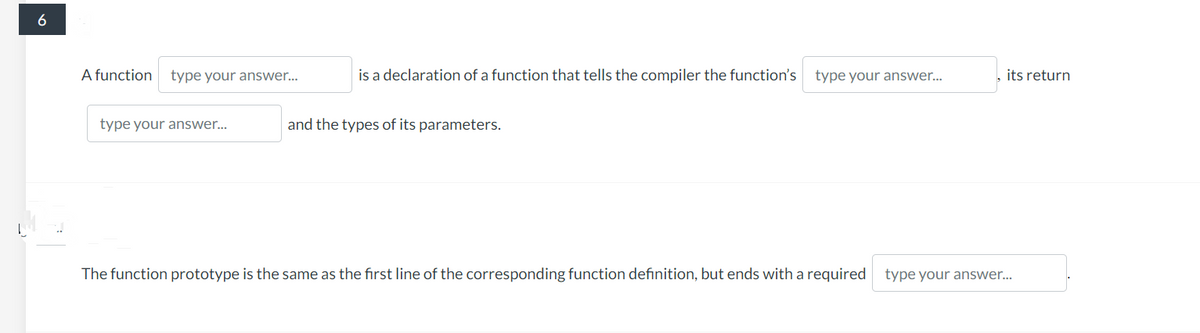 6
A function type your answer...
type your answer...
is a declaration of a function that tells the compiler the function's type your answer...
and the types of its parameters.
its return
The function prototype is the same as the first line of the corresponding function definition, but ends with a required type your answer...