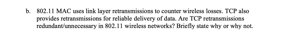 b. 802.11 MAC uses link layer retransmissions to counter wireless losses. TCP also
provides retransmissions for reliable delivery of data. Are TCP retransmissions
redundant/unnecessary in 802.11 wireless networks? Briefly state why or why not.