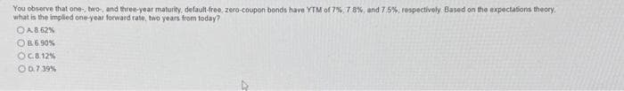 You observe that one, two, and three-year maturity, default-free, zero-coupon bonds have YTM of 7%, 7.8%, and 7.5%, respectively. Based on the expectations theory,
what is the implied one-year forward rate, two years from today?
ⒸA. 8.62%
OB 6.90%
OC.8.12%
O 0.7.39%