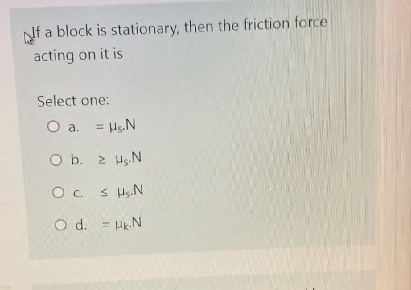 If a block is stationary, then the friction force
acting on it is
Select one:
O a. = µs. N
O b. 2 HS.N
0 с. ≤ Ms.N
O d. = Hk.N