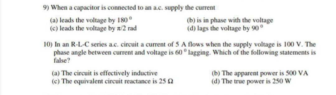 9) When a capacitor is connected to an a.c. supply the current
(a) leads the voltage by 180°
(b) is in phase with the voltage
(d) lags the voltage by 90°
(c) leads the voltage by n/2 rad
10) In an R-L-C series a.c. circuit a current of 5 A flows when the supply voltage is 100 V. The
phase angle between current and voltage is 60° lagging. Which of the following statements is
false?
(a) The circuit is effectively inductive
(b) The apparent power is 500 VA
(d) The true power is 250 W
(c) The equivalent circuit reactance is 25 2