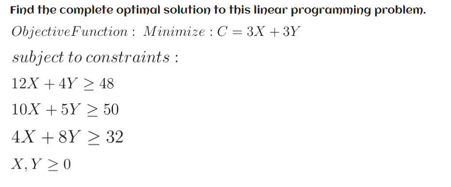 Find the complete optimal solution to this linear programming problem.
ObjectiveFunction : Minimize : C = 3X +3Y
subject to constraints :
12X + 4Y > 48
10X + 5Y > 50
4X + 8Y > 32
X,Y >0
