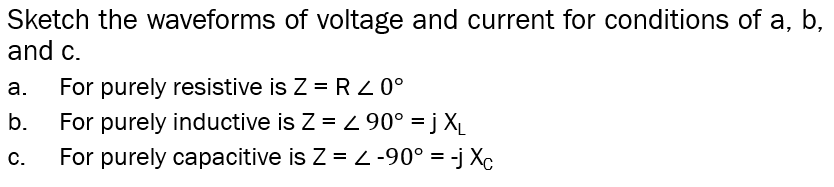 Sketch the waveforms of voltage and current for conditions of a, b,
and c.
а.
For purely resistive is Z = R 0°
b.
For purely inductive is Z = L 90° = j X_
С.
For purely capacitive is Z = 2 -90° = -j Xc
%3D
