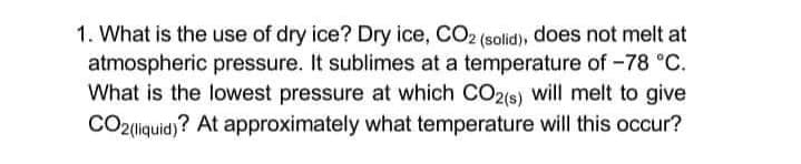 1. What is the use of dry ice? Dry ice, CO2 (solid), does not melt at
atmospheric pressure. It sublimes at a temperature of -78 °C.
What is the lowest pressure at which CO2(s) will melt to give
CO2liquid)? At approximately what temperature will this occur?
