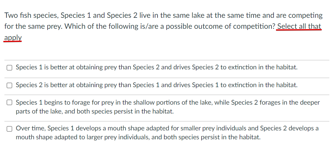Two fish species, Species 1 and Species 2 live in the same lake at the same time and are competing
for the same prey. Which of the following is/are a possible outcome of competition? Select all that
apply
O Species 1 is better at obtaining prey than Species 2 and drives Species 2 to extinction in the habitat.
Species 2 is better at obtaining prey than Species 1 and drives Species 1 to extinction in the habitat.
O Species 1 begins to forage for prey in the shallow portions of the lake, while Species 2 forages in the deeper
parts of the lake, and both species persist in the habitat.
O Over time, Species 1 develops a mouth shape adapted for smaller prey individuals and Species 2 develops a
mouth shape adapted to larger prey individuals, and both species persist in the habitat.
