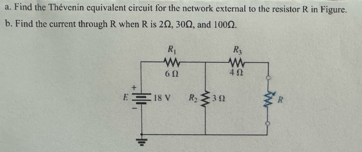 a. Find the Thévenin equivalent circuit for the network external to the resistor R in Figure.
b. Find the current through R when R is 202, 3002, and 100.
R₁
R3
w
W
60
40
E18 V
R₁
30