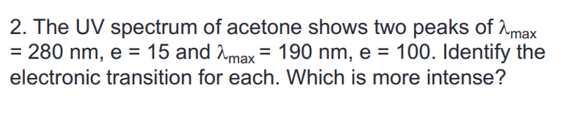 2. The UV spectrum of acetone shows two peaks of max
= 280 nm, e = 15 and max = 190 nm, e = 100. Identify the
electronic transition for each. Which is more intense?