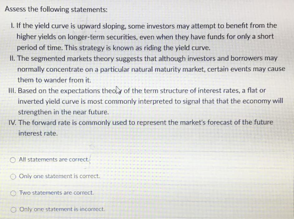 Assess the following statements:
I. If the yield curve is upward sloping, some investors may attempt to benefit from the
higher yields on longer-term securities, even when they have funds for only a short
period of time. This strategy is known as riding the yield curve.
II. The segmented markets theory suggests that although investors and borrowers may
normally concentrate on a particular natural maturity market, certain events may cause
them to wander from it.
III. Based on the expectations theoly of the term structure of interest rates, a flat or
inverted yield curve is most commonly interpreted to signal that that the economy will
strengthen in the near future.
IV. The forward rate is commonly used to represent the market's forecast of the future
interest rate.
All statements are correct.
Only one statement is correct.
Two statements are correct.
OOnly one statement is incorrect.
