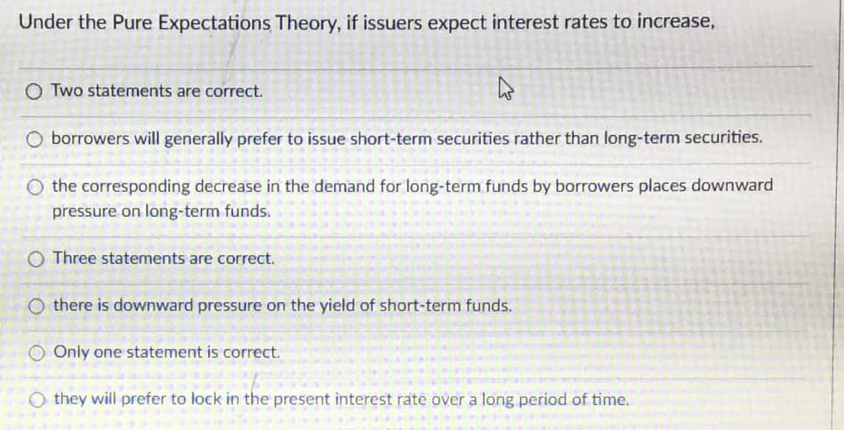 Under the Pure Expectations Theory, if issuers expect interest rates to increase,
O Two statements are correct.
O borrowers will generally prefer to issue short-term securities rather than long-term securities.
O the corresponding decrease in the demand for long-term funds by borrowers places downward
pressure on long-term funds.
O Three statements are correct.
O there is downward pressure on the yield of short-term funds.
O Only one statement is correct.
O they will prefer to lock in the present interest rate over a long period of time.
