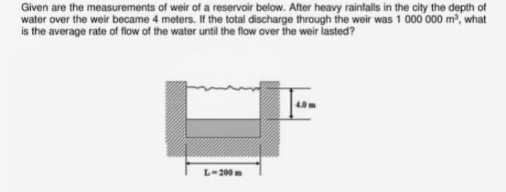 Given are the measurements of weir of a reservoir below. After heavy rainfalls in the city the depth of
water over the weir became 4 meters. If the total discharge through the weir was 1 000 000 m2, what
is the average rate of flow of the water until the flow over the weir lasted?
4.0 m
L-200 m
