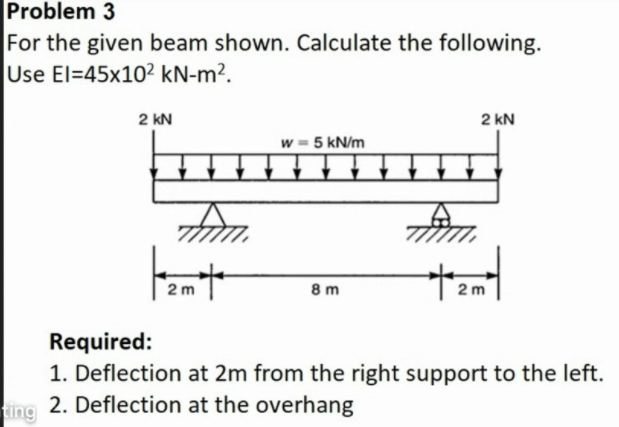 Problem 3
For the given beam shown. Calculate the following.
Use El=45x10² kN-m².
2 kN
2 kN
w = 5 kN/m
2 m
8 m
2 m
Required:
1. Deflection at 2m from the right support to the left.
2. Deflection at the overhang
ting
