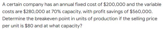 A certain company has an annual fixed cost of $200,000 and the variable
costs are $280,000 at 70% capacity, with profit savings of $560,000.
Determine the breakeven point in units of production if the selling price
per unit is $80 and at what capacity?
