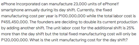 ePhone Incorporated can manufacture 23,000 units of ePhoneY
smartphone annually during its day shift. Currently, the fixed
manufacturing cost per year is P100,000,000 while the total labor cost is
P455,450,000. The founders are deciding to double its current production
by adding another shift. The unit labor cost for the additional shift is 25%
more than the day shift but the total fixed manufacturing cost will only be
P120,000,000. What is the unit manufacturing cost for the day shift?
