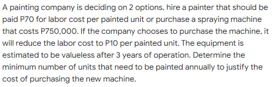 A painting company is deciding on 2 options, hire a painter that should be
paid P70 for labor cost per painted unit or purchase a spraying machine
that costs P750,000. If the company chooses to purchase the machine, it
will reduce the labor cost to P10 per painted unit. The equipment is
estimated to be valueless after 3 years of operation. Determine the
minimum number of units that need to be painted annually to justify the
cost of purchasing the new machine.
