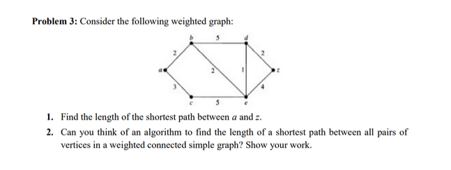Problem 3: Consider the following weighted graph:
5
1. Find the length of the shortest path between a and z.
2. Can you think of an algorithm to find the length of a shortest path between all pairs of
vertices in a weighted connected simple graph? Show your work.