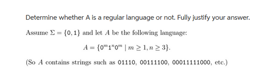 Determine whether A is a regular language or not. Fully justify your answer.
Assume = {0, 1} and let A be the following language:
A = {0 1"¹0" | m > 1, n > 3}.
(So A contains strings such as 01110, 00111100, 00011111000, etc.)