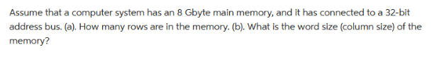Assume that a computer system has an 8 Gbyte main memory, and it has connected to a 32-bit
address bus. (a). How many rows are in the memory. (b). What is the word size (column size) of the
memory?