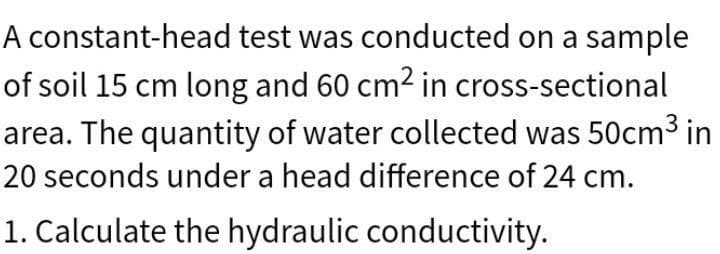 A constant-head test was conducted on a sample
of soil 15 cm long and 60 cm² in cross-sectional
area. The quantity of water collected was 50cm³ in
20 seconds under a head difference of 24 cm.
1. Calculate the hydraulic conductivity.