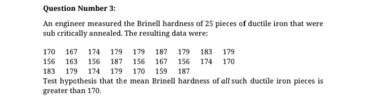 Question Number 3:
An engineer measured the Brinell hardness of 25 pieces of ductile iron that were
sub critically annealed. The resulting data were:
170 167 174 179 179 187 179 183 179
156 163 156 187 156 167 156 174 170
183 179 174 179 170 159
187
Test hypothesis that the mean Brinell hardness of all such ductile iron pieces is
greater than 170.
