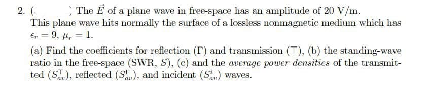 The E of a plane wave in free-space has an amplitude of 20 V/m.
2. (
This plane wave hits normally the surface of a lossless nonmagnetic medium which has
E, = 9, 4, = 1.
(a) Find the coefficients for reflection (T) and transmission (T), (b) the standing-wave
ratio in the free-space (SWR, S), (c) and the average power densities of the transmit-
ted (S), reflected (S), and incident (S) waves.
