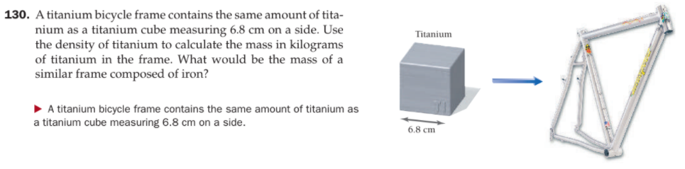 130. A titanium bicycle frame contains the same amount of tita-
nium as a titanium cube measuring 6.8 cm on a side. Use
the density of titanium to calculate the mass in kilograms
of titanium in the frame. What would be the mass of a
Titanium
similar frame composed of iron?
• A titanium bicycle frame contains the same amount of titanium as
a titanium cube measuring 6.8 cm on a side.
6.8 cm

