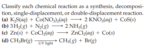 Classify each chemical reaction as a synthesis, decomposi-
tion, single-displacement, or double-displacement reaction.
(a) K,S(aq) + Čo(NO3),(aq) → 2 KNO,(aq) + CoS(s)
(b) 3H2(g) + N½(8)
(c) Zn(s) + CoCl2(aq) → ZnCl2(aq) + Co(s)
(d) CH3Br(g)
2 NH3(g)
UV light
CH3(8) + Br(g)
