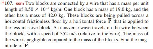 *107. ssm Two blocks are connected by a wire that has a mass per unit
length of 8.50 x 10-ª kg/m. One block has a mass of 19.0 kg, and the
other has a mass of 42.0 kg. These blocks are being pulled across a
horizontal frictionless floor by a horizontal force P that is applied to
the less massive block. A transverse wave travels on the wire between
the blocks with a speed of 352 m/s (relative to the wire). The mass of
the wire is negligible compared to the mass of the blocks. Find the mag-
nitude of P.

