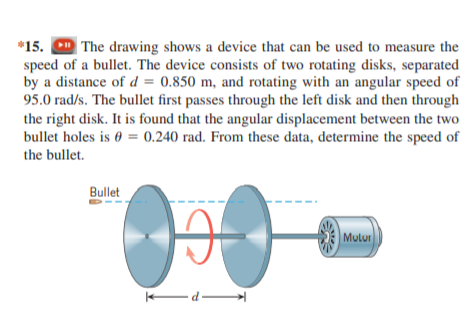 *15. D The drawing shows a device that can be used to measure the
speed of a bullet. The device consists of two rotating disks, separated
by a distance of d = 0.850 m, and rotating with an angular speed of
95.0 rad/s. The bullet first passes through the left disk and then through
the right disk. It is found that the angular displacement between the two
bullet holes is 0 = 0.240 rad. From these data, determine the speed of
the bullet.
Bullet
Mulur
d-
