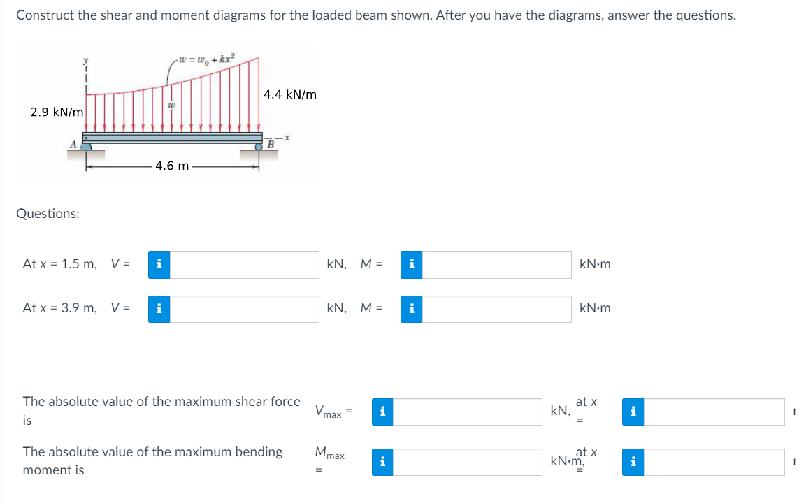 Construct the shear and moment diagrams for the loaded beam shown. After you have the diagrams, answer the questions.
W = w₁+kx²
4.4 kN/m
2.9 kN/m
w
A
4.6 m
Questions:
B
At x = 1.5 m, V =
i
KN, M =
i
kN·m
At x = 3.9 m, V =
i
KN, M =
i
kN·m
at x
The absolute value of the maximum shear force
Vmax
i
kN.
i
=
is
The absolute value of the maximum bending
moment is
Mmax
i
at x
kN.m,
i