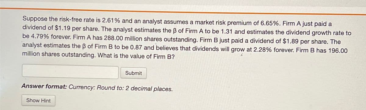 Suppose the risk-free rate is 2.61% and an analyst assumes a market risk premium of 6.65%. Firm A just paid a
dividend of $1.19 per share. The analyst estimates the ẞ of Firm A to be 1.31 and estimates the dividend growth rate to
be 4.79% forever. Firm A has 288.00 million shares outstanding. Firm B just paid a dividend of $1.89 per share. The
analyst estimates the ẞ of Firm B to be 0.87 and believes that dividends will grow at 2.28% forever. Firm B has 196.00
million shares outstanding. What is the value of Firm B?
Submit
Answer format: Currency: Round to: 2 decimal places.
Show Hint
