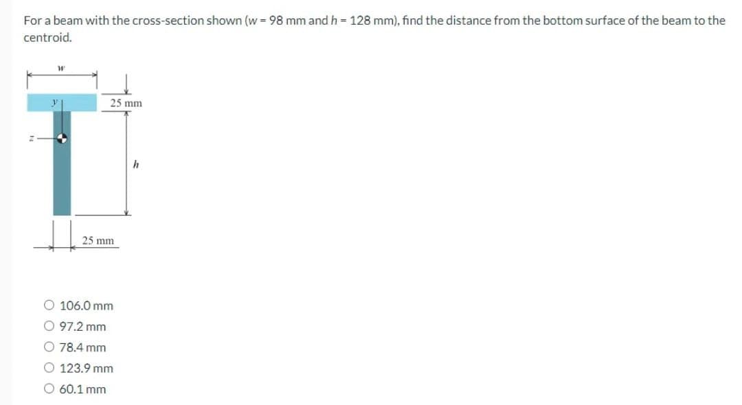 For a beam with the cross-section shown (w=98 mm and h = 128 mm), find the distance from the bottom surface of the beam to the
centroid.
W
y
25 mm
25 mm
O 106.0 mm
O 97.2 mm
E
O 78.4 mm
O 123.9 mm
O 60.1 mm