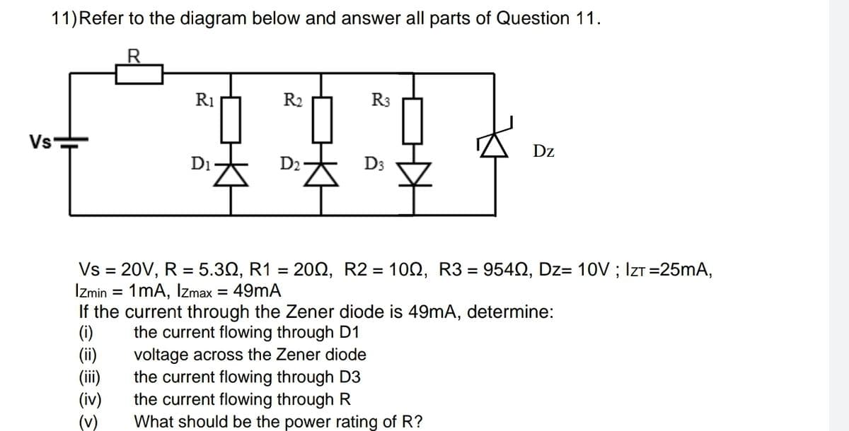 11)Refer to the diagram below and answer all parts of Question 11.
R1
R2
R3
Vs-
Dz
Di
D2
D3
Vs = 20V, R = 5.30, R1 = 202, R2 = 100, R3 = 9542, Dz= 10V ; IzT =25mA,
%3D
Izmin
1mA, Izmax = 49mA
If the current through the Zener diode is 49mA, determine:
(i)
(ii)
(ii)
(iv)
(v)
the current flowing through D1
voltage across the Zener diode
the current flowing through D3
the current flowing through R
What should be the power rating of R?
