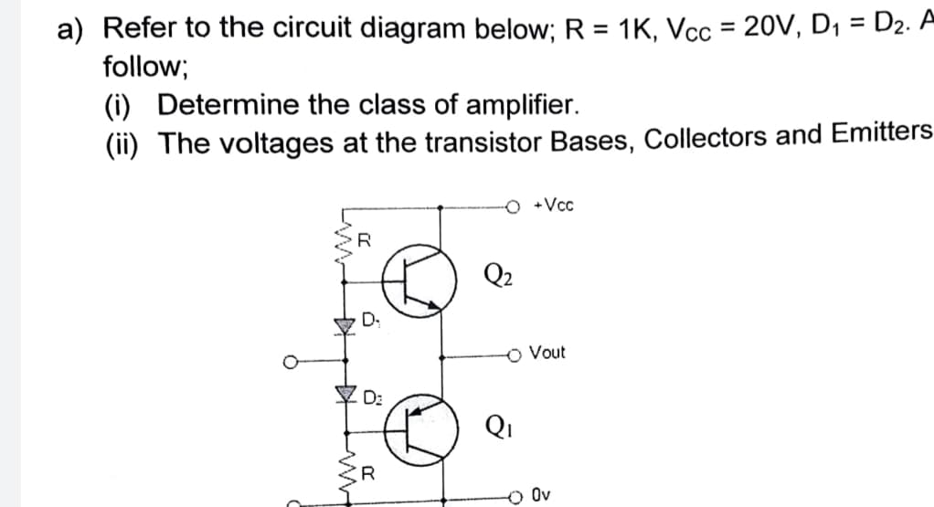 a) Refer to the circuit diagram below; R = 1K, Vcc = 20V, D1 = D2. A
follow;
%3D
%3D
(i) Determine the class of amplifier.
(ii) The voltages at the transistor Bases, Collectors and Emitters
O +Vcc
R
Q2
D.
O Vout
Y D:
Qi
R
O Ov
