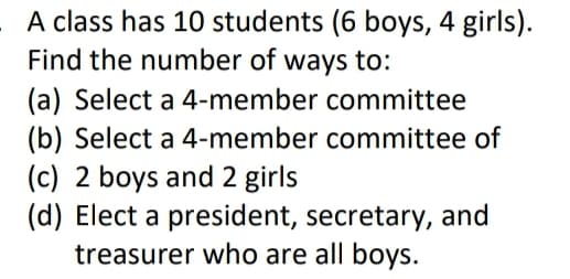 A class has 10 students (6 boys, 4 girls).
Find the number of ways to:
(a) Select a 4-member committee
(b) Select a 4-member committee of
(c) 2 boys and 2 girls
(d) Elect a president, secretary, and
treasurer who are all boys.