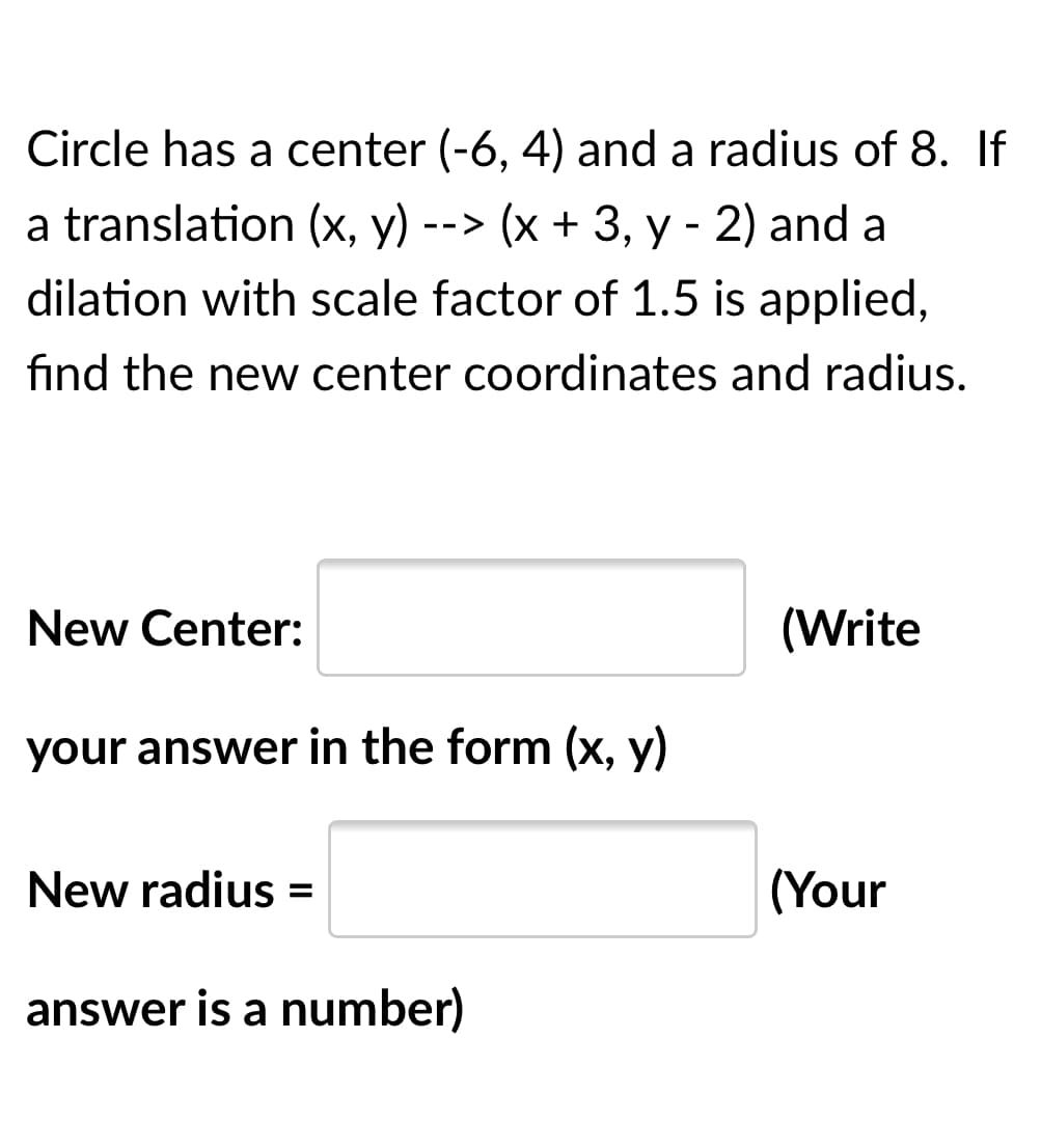Circle has a center (-6, 4) and a radius of 8. If
a translation (x, y) --> (x + 3, y - 2) and a
dilation with scale factor of 1.5 is applied,
find the new center coordinates and radius.
New Center:
(Write
your answer in the form (x, y)
New radius =
(Your
answer is a number)
