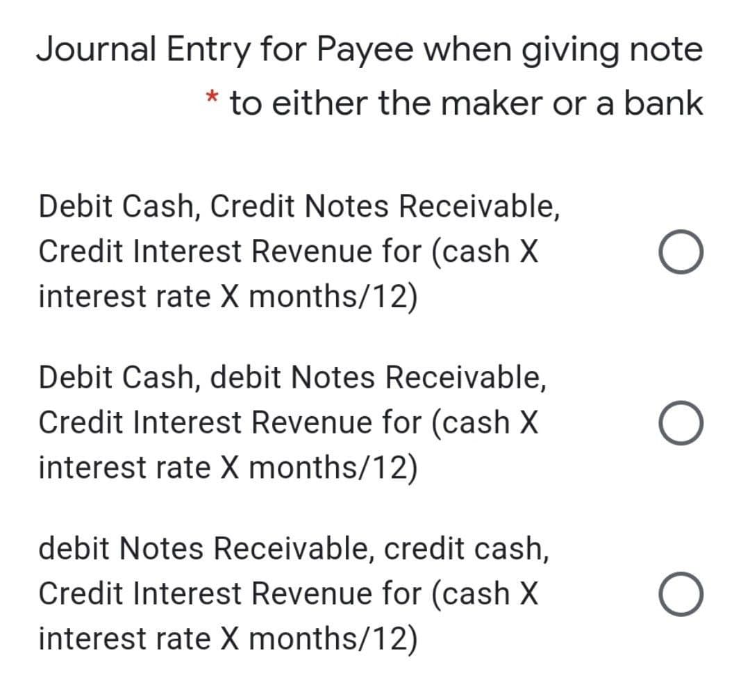 Journal Entry for Payee when giving note
* to either the maker or a bank
Debit Cash, Credit Notes Receivable,
Credit Interest Revenue for (cash X
interest rate X months/12)
Debit Cash, debit Notes Receivable,
Credit Interest Revenue for (cash X
interest rate X months/12)
debit Notes Receivable, credit cash,
Credit Interest Revenue for (cash X
interest rate X months/12)

