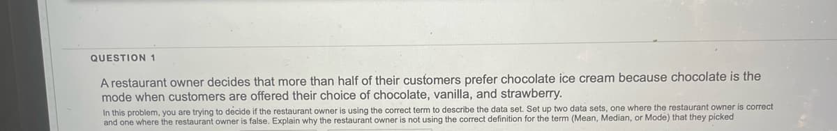 QUESTION 1
A restaurant owner decides that more than half of their customers prefer chocolate ice cream because chocolate is the
mode when customers are offered their choice of chocolate, vanilla, and strawberry.
In this problem, you are trying to decide if the restaurant owner is using the correct term to describe the data set. Set up two data sets, one where the restaurant owner is correct
and one where the restaurant owner is false. Explain why the restaurant owner is not using the correct definition for the term (Mean, Median, or Mode) that they picked
