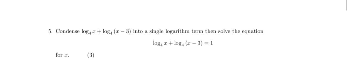 5. Condense log, x+ log, (x - 3) into a single logarithm term then solve the equation
log4 x + log4 (x – 3) = 1
for r.
(3)
