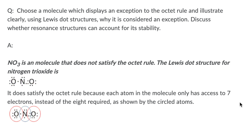 Q: Choose a molecule which displays an exception to the octet rule and illustrate
clearly, using Lewis dot structures, why it is considered an exception. Discuss
whether resonance structures can account for its stability.
A:
NO3 is an molecule that does not satisfy the octet rule. The Lewis dot structure for
nitrogen trioxide is
:0 N.:O:
It does satisfy the octet rule because each atom in the molecule only has access to 7
electrons, instead of the eight required, as shown by the circled atoms.
(:O N.:O:
