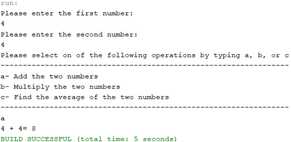 run:
Please enter the first number:
4
Please enter the second number:
4
Please select on of the following operations by typing a, b, or c
a- Add the two numbers
b- Multiply the two numbers
c- Find the average of the two numbers
a
4 + 4 = 8
BUILD SUCCESSFUL (total time: 5 seconds)