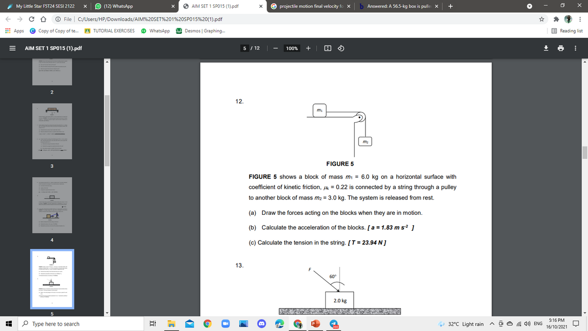 My Little Star FST24 SESI 2122
O (12) WhatsApp
O AIM SET 1 SPO15 (1).pdf
G projectile motion final velocity fo x
Answered: A 56.5-kg box is pulle x
+
O File
C:/Users/HP/Downloads/AIM%20SET%201%20SP015%20(1).pdf
E Apps
Copy of Copy of te..
A TUTORIAL EXERCISES
2 WhatsApp
JA Desmos | Graphing..
E Reading list
AIM SET 1 SPO15 (1).pdf
5 / 12
100%
+
12.
m1
m2
FIGURE 5
3
FIGURE 5 shows a block of mass m1 = 6.0 kg on a horizontal surface with
coefficient of kinetic friction, Lk = 0.22 is connected by a string through a pulley
to another block of mass m2 = 3.0 kg. The system is released from rest.
(a) Draw the forces acting on the blocks when they are in motion.
(b) Calculate the acceleration of the blocks. [a = 1.83 m s? ]
(c) Calculate the tension in the string. [T = 23.94 N ]
13.
60°
2.0 kg
5
5:16 PM
P Type here to search
O 32°C Light rain
G 4») ENG
16/10/2021
近
