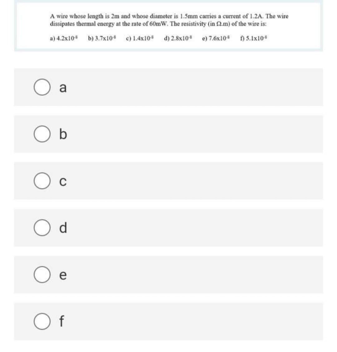 A wire whose length is 2m and whose diameter is 1.5mm carries a current of 1.2A. The wire
dissipates thermal energy at the rate of 60mW. The resistivity (in 2.m) of the wire is:
a) 4.2x10
b) 3.7x10
c) 1.4x10
d) 2.8x10
e) 7.6x10
) 5.1x10
a
O b
C
d
e
O f
