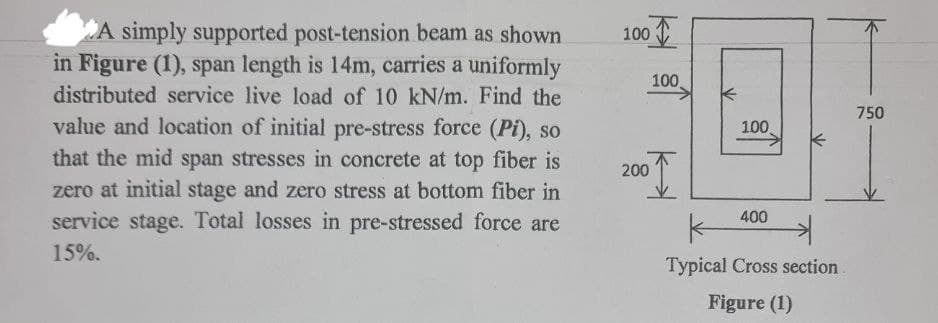 A simply supported post-tension beam as shown
in Figure (1), span length is 14m, carries a uniformly
distributed service live load of 10 kN/m. Find the
value and location of initial pre-stress force (Pi), so
that the mid span stresses in concrete at top fiber is
zero at initial stage and zero stress at bottom fiber in
service stage. Total losses in pre-stressed force are
15%.
100
200
100
750
100
400
Typical Cross section.
Figure (1)