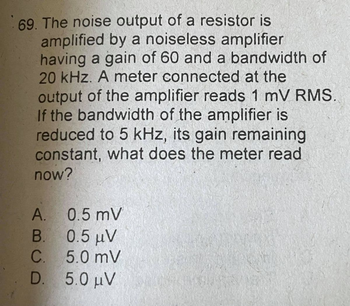 69. The noise output of a resistor is
amplified by a noiseless amplifier
having a gain of 60 and a bandwidth of
20 kHz. A meter connected at the
output of the amplifier reads 1 mV RMS.
If the bandwidth of the amplifier is
reduced to 5 kHz, its gain remaining
constant, what does the meter read
now?
A. 0.5 mV
B. 0.5 uV
C.
5.0 mV
D. 5.0 uV
