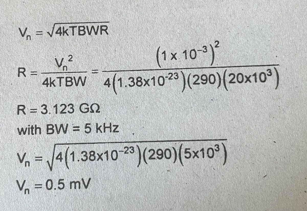 = V4KTBWR
V.²
R =
Vn
(1x 10-3
4(1.38x10)(290)(20x10°)
R = 3.123 G
with BW = 5 kHz
V, = )(290)(5x10°)
4(1.38x10-2
Vn = 0.5 mV
