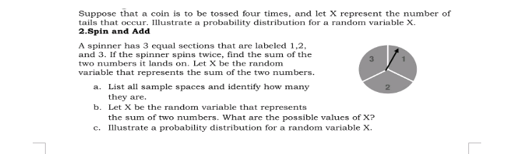 Suppose that a coin is to be tossed four times, and let X represent the number of
tails that occur. Illustrate a probability distribution for a random variable X.
2.Spin and Add
A spinner has 3 equal sections that are labeled 1,2,
and 3. If the spinner spins twice, find the sum of the
two numbers it lands on. Let X be the random
variable that represents the sum of the two numbers.
a. List all sample spaces and identify how many
they are.
b. Let X be the random variable that represents
the sum of two numbers. What are the possible values of X?
c. Illustrate a probability distribution for a random variable X.
