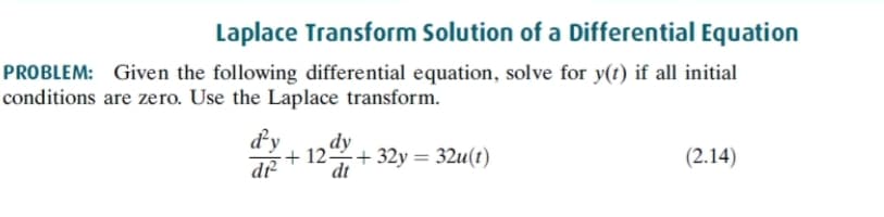 Laplace Transform Solution of a Differential Equation
PROBLEM: Given the following differential equation, solve for y(t) if all initial
conditions are zero. Use the Laplace transform.
dy
dy
+ 12+ 32y = 32u(t)
dt
(2.14)
d-
