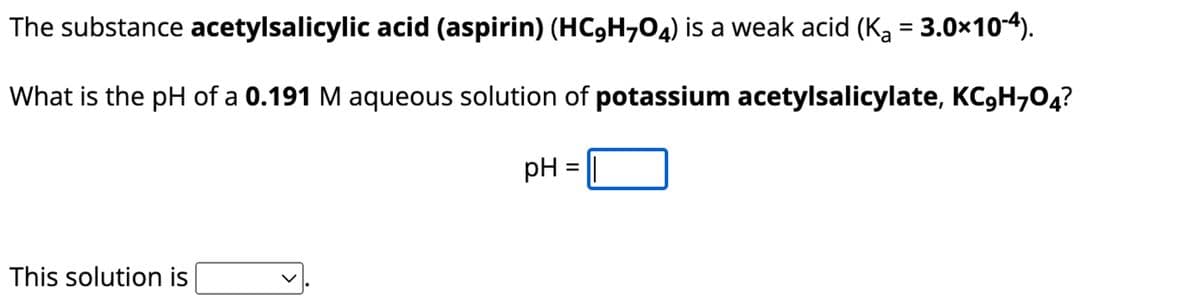 The substance acetylsalicylic acid (aspirin) (HC,H704) is a weak acid (Ka = 3.0×10-4).
What is the pH of a 0.191 M aqueous solution of potassium acetylsalicylate, KC,H704?
pH = ||
This solution is