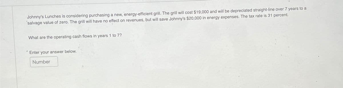 Johnny's Lunches is considering purchasing a new, energy-efficient grill. The grill will cost $19,000 and will be depreciated straight-line over 7 years to a
salvage value of zero. The grill will have no effect on revenues, but will save Johnny's $20,000 in energy expenses. The tax rate is 31 percent.
What are the operating cash flows in years 1 to 7?
Enter your answer below.
Number
