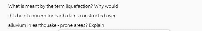 What is meant by the term liquefaction? Why would
this be of concern for earth dams constructed over
alluvium in earthquake - prone areas? Explain